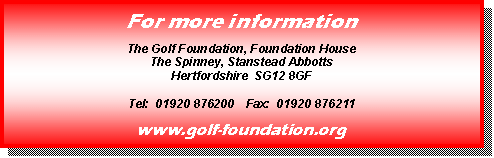Text Box: For more information

The Golf Foundation, Foundation House
The Spinney, Stanstead Abbotts
Hertfordshire  SG12 8GF

Tel:  01920 876200    Fax:  01920 876211

www.golf-foundation.org
